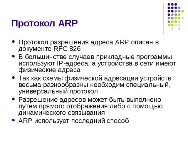 Протокол ARP Протокол разрешения адреса ARP описан в документе RFC 826 В большинстве  случаев прикладные программы используют IP-адреса, а устройства в сети  имеют физические адреса Так как схемы физической адресации устройств  весьма разнообразны необходим специальный, универсальный протокол Разрешение адресов может быть выполнено путем прямого отображения либо с  помощью динамического связывания ARP использует последний способ 