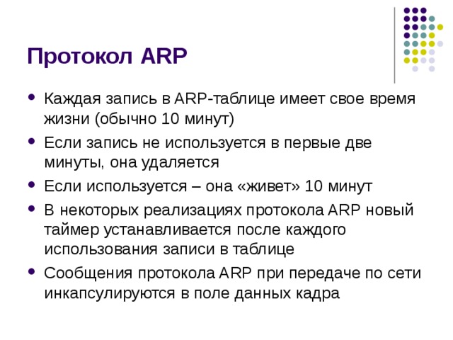Протокол ARP Каждая запись в ARP-таблице имеет свое время жизни (обычно 10 минут) Если запись не используется в первые две минуты, она удаляется Если используется – она «живет» 10 минут В некоторых реализациях протокола ARP новый таймер устанавливается после каждого использования записи в таблице Сообщения протокола ARP при передаче по сети инкапсулируются в поле данных кадра 