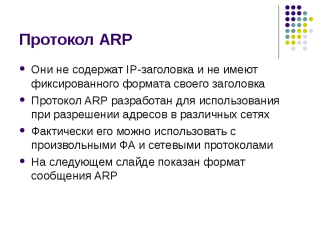 Протокол ARP Они не содержат IP-заголовка и не имеют фиксированного формата своего заголовка Протокол ARP разработан для использования при разрешении адресов в различных сетях Фактически его можно использовать с произвольными ФА и сетевыми протоколами На следующем слайде показан формат сообщения ARP 
