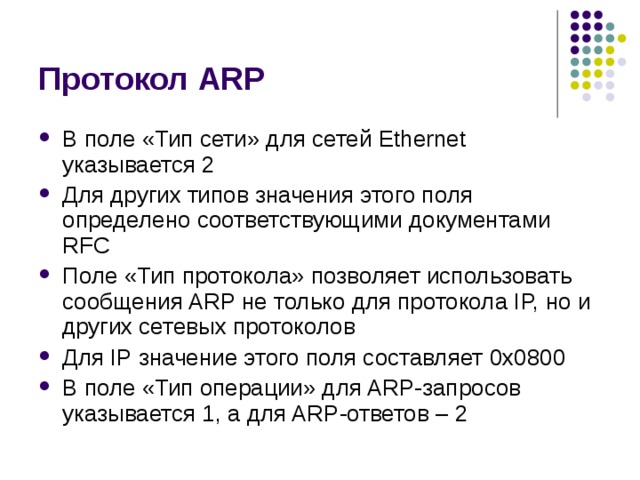 Протокол ARP В поле «Тип сети» для сетей Ethernet указывается 2 Для других типов значения этого поля определено соответствующими документами RFC Поле «Тип протокола» позволяет использовать сообщения ARP не только для протокола IP, но и других сетевых протоколов Для IP значение этого поля составляет 0x 0800 В поле «Тип операции» для ARP-запросов указывается 1, а для ARP-ответов – 2 
