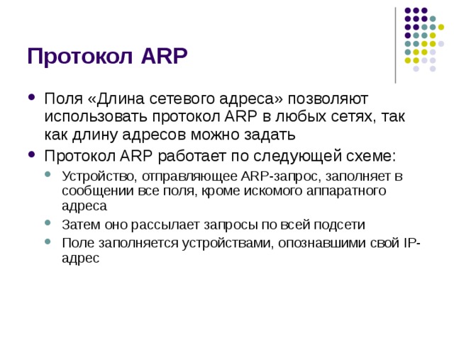 Протокол ARP Поля «Длина сетевого адреса» позволяют использовать протокол ARP в любых сетях, так как длину адресов можно задать Протокол ARP работает по следующей схеме: Устройство, отправляющее ARP-запрос, заполняет в сообщении все поля, кроме искомого аппаратного адреса Затем оно рассылает запросы по всей подсети Поле заполняется устройствами, опознавшими свой IP-адрес Устройство, отправляющее ARP-запрос, заполняет в сообщении все поля, кроме искомого аппаратного адреса Затем оно рассылает запросы по всей подсети Поле заполняется устройствами, опознавшими свой IP-адрес 