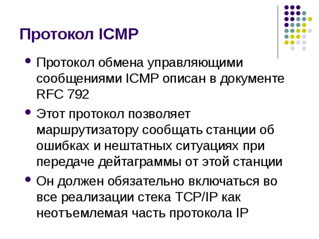Протокол ICMP Протокол обмена управляющими сообщениями ICMP описан в документе  RFC 792 Этот протокол позволяет маршрутизатору сообщать станции об  ошибках и нештатных ситуациях при передаче дейтаграммы от этой станции Он должен обязательно включаться во все реализации стека TCP/ IP как неотъемлемая часть протокола IP 