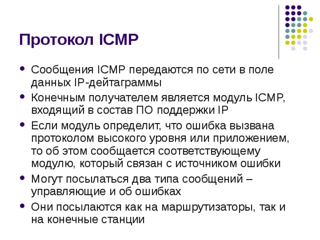 Протокол ICMP Сообщения ICMP передаются по сети в поле данных IP-дейтаграммы Конечным получателем является модуль ICMP, входящий в состав ПО  поддержки IP Если модуль определит, что ошибка вызвана протоколом  высокого уровня или приложением, то об этом сообщается соответствующему  модулю, который связан с источником ошибки Могут посылаться два типа  сообщений – управляющие  и об ошибках Они посылаются как на  маршрутизаторы, так и на конечные станции 