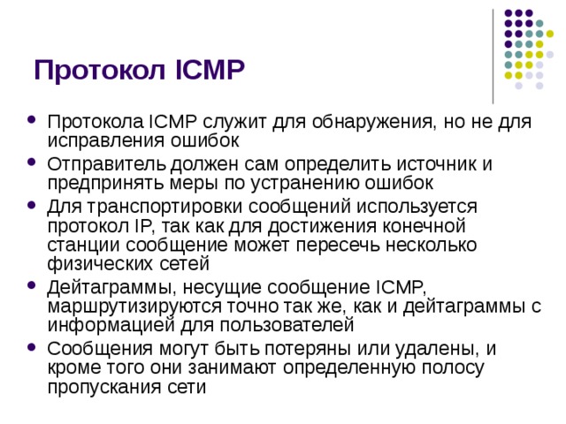 Протокол ICMP Протокола ICMP служит для обнаружения, но не для исправления ошибок Отправитель должен сам определить источник и предпринять меры по  устранению ошибок Для транспортировки сообщений используется протокол IP, так как для достижения конечной станции сообщение может пересечь несколько физических сетей Дейтаграммы, несущие сообщение ICMP,  маршрутизируются точно так же, как и дейтаграммы с информацией для  пользователей Сообщения могут быть потеряны или удалены, и  кроме того они занимают определенную полосу пропускания сети 
