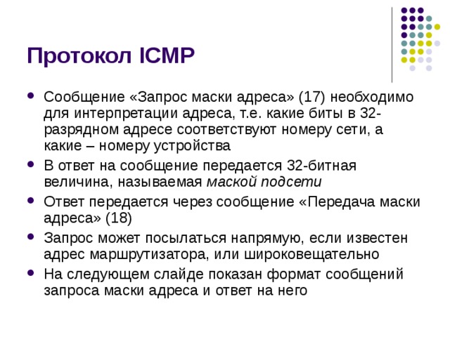 Протокол ICMP Сообщение «Запрос маски адреса» (17) необходимо для интерпретации адреса, т.е. какие биты в 32-разрядном адресе соответствуют номеру сети, а какие – номеру устройства В ответ на сообщение передается 32-битная величина, называемая маской подсети Ответ передается через сообщение «Передача маски адреса» (18) Запрос может посылаться напрямую, если известен адрес маршрутизатора, или широковещательно На следующем слайде показан формат сообщений запроса маски адреса и ответ на него 