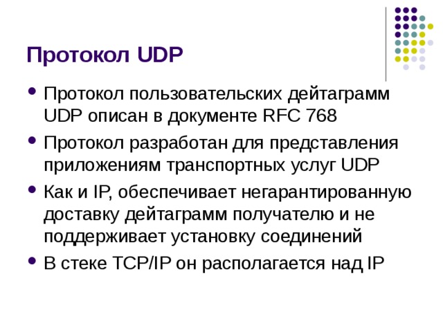 Протокол UDP Протокол пользовательских дейтаграмм UDP описан в документе RFC 768 Протокол разработан для представления приложениям  транспортных услуг UDP Как и IP, обеспечивает негарантированную доставку дейтаграмм получателю и не поддерживает установку соединений В стеке TCP/IP он располагается над IP 
