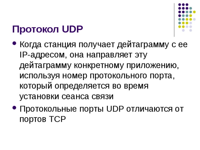 Протокол UDP Когда станция получает дейтаграмму с ее IP-адресом, она направляет эту дейтаграмму конкретному приложению, используя номер протокольного порта, который определяется во время установки сеанса связи Протокольные порты UDP отличаются от портов TCP 