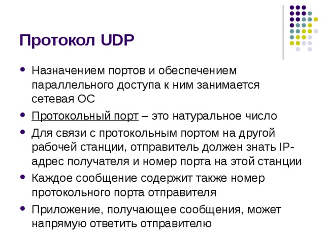 Протокол UDP Назначением портов и обеспечением параллельного доступа к ним занимается сетевая ОС Протокольный порт – это натуральное число Для связи с протокольным портом на другой рабочей станции, отправитель должен знать IP-адрес получателя и номер порта на этой станции Каждое сообщение содержит также номер протокольного порта отправителя Приложение, получающее сообщения, может напрямую ответить отправителю 