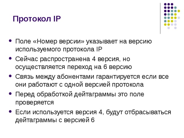 Протокол IP Поле «Номер версии» указывает на версию используемого протокола IP Сейчас распространена 4 версия, но осуществляется переход на 6 версию Связь между абонентами гарантируется если все они работают с одной версией протокола Перед обработкой дейтаграммы это поле проверяется Если используется версия 4, будут отбрасываться дейтаграммы с версией 6 
