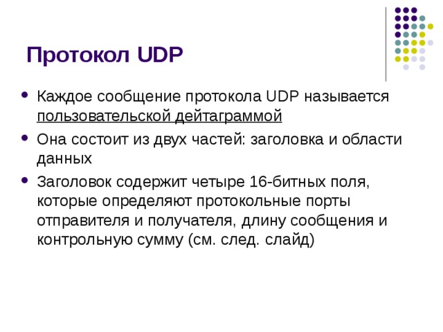 Протокол UDP Каждое сообщение протокола UDP называется пользовательской дейтаграммой Она состоит из двух частей: заголовка и области данных Заголовок содержит четыре 16-битных поля, которые определяют протокольные порты отправителя и получателя, длину сообщения и контрольную сумму (см. след. слайд) 