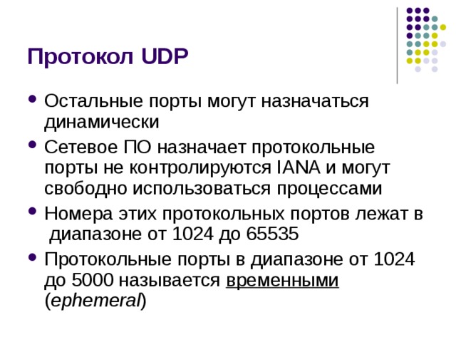 Протокол UDP Остальные порты могут назначаться динамически Сетевое ПО назначает протокольные порты не контролируются IANA и могут свободно использоваться процессами Номера этих протокольных портов лежат в диапазоне от 1024 до 65535 Протокольные порты в диапазоне от 1024 до 5000 называется временными ( ephemeral ) 