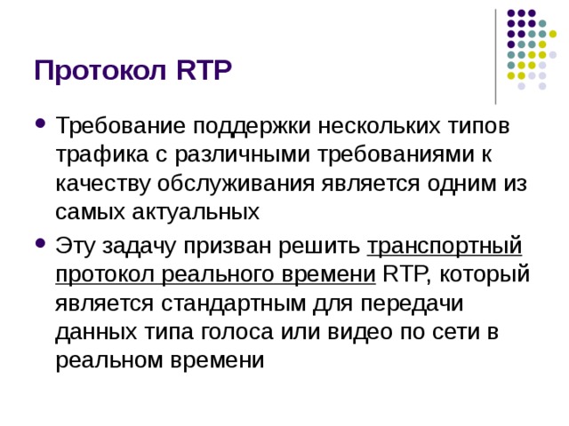 Протокол RTP Требование поддержки нескольких типов трафика с различными  требованиями к качеству обслуживания является одним из самых  актуальных Эту задачу призван решить транспортный протокол реального  времени RTP, который является стандартным для передачи данных типа  голоса или видео по сети в реальном времени 