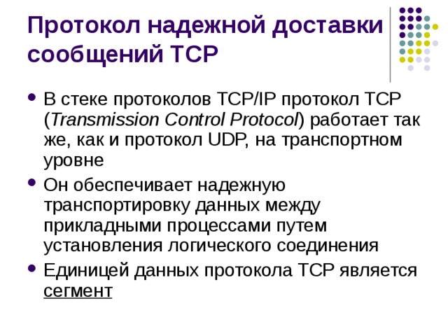 В стеке протоколов TCP/IP протокол TCP ( Transmission Control Protocol ) работает так же, как и протокол UDP, на транспортном уровне Он обеспечивает надежную транспортировку данных между прикладными процессами путем установления логического соединения Единицей данных протокола TCP является сегмент 