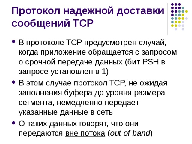 В протоколе TCP предусмотрен случай, когда приложение обращается с запросом о срочной передаче данных (бит PSH в запросе установлен в 1) В этом случае протокол TCP, не ожидая заполнения буфера до уровня размера сегмента, немедленно передает указанные данные в сеть О таких данных говорят, что они передаются вне потока  ( out of band ) 