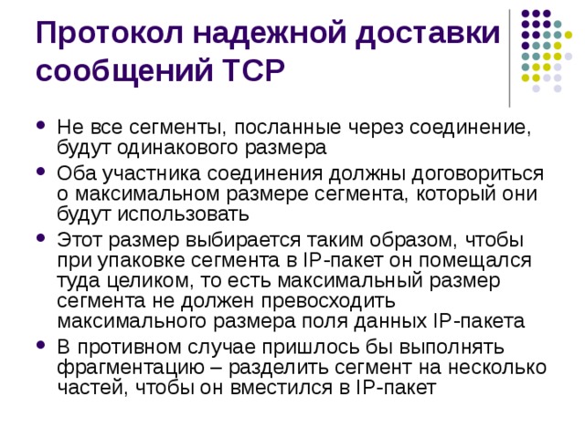 Не все сегменты, посланные через соединение, будут одинакового размера Оба участника соединения должны договориться о максимальном размере сегмента, который они будут использовать Этот размер выбирается таким образом, чтобы при упаковке сегмента в IP-пакет он помещался туда целиком, то есть максимальный размер сегмента не должен превосходить максимального размера поля данных IP-пакета В противном случае пришлось бы выполнять фрагментацию – разделить сегмент на несколько частей, чтобы он вместился в IP-пакет 
