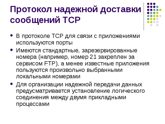 В протоколе TCP для связи с приложениями используются порты Имеются стандартные, зарезервированные номера (например, номер 21 закреплен за сервисом FTP), а менее известные приложения пользуются произвольно выбранными локальными номерами Для организации надежной передачи данных предусматривается установление логического соединения между двумя прикладными процессами 