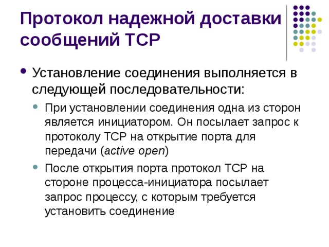 Установление соединения выполняется в следующей последовательности: При установлении соединения одна из сторон является инициатором. Он посылает запрос к протоколу TCP на открытие порта для передачи ( active open ) После открытия порта протокол TCP на стороне процесса-инициатора посылает запрос процессу, с которым требуется установить соединение При установлении соединения одна из сторон является инициатором. Он посылает запрос к протоколу TCP на открытие порта для передачи ( active open ) После открытия порта протокол TCP на стороне процесса-инициатора посылает запрос процессу, с которым требуется установить соединение 