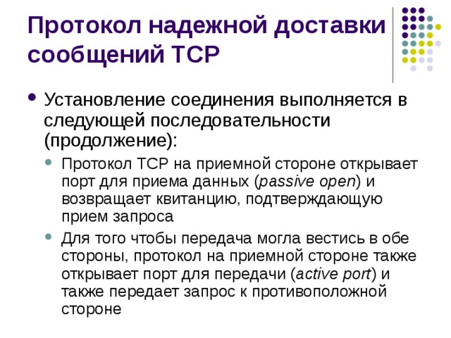Установление соединения выполняется в следующей последовательности (продолжение): Протокол TCP на приемной стороне открывает порт для приема данных ( passive open ) и возвращает квитанцию, подтверждающую прием запроса Для того чтобы передача могла вестись в обе стороны, протокол на приемной стороне также открывает порт для передачи ( active port ) и также передает запрос к противоположной стороне Протокол TCP на приемной стороне открывает порт для приема данных ( passive open ) и возвращает квитанцию, подтверждающую прием запроса Для того чтобы передача могла вестись в обе стороны, протокол на приемной стороне также открывает порт для передачи ( active port ) и также передает запрос к противоположной стороне 
