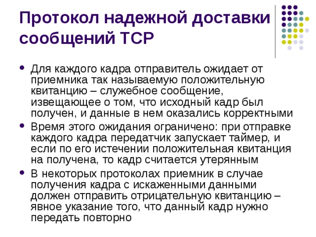 Для каждого кадра отправитель ожидает от приемника так называемую положительную квитанцию – служебное сообщение, извещающее о том, что исходный кадр был получен, и данные в нем оказались корректными Время этого ожидания ограничено: при отправке каждого кадра передатчик запускает таймер, и если по его истечении положительная квитанция на получена, то кадр считается утерянным В некоторых протоколах приемник в случае получения кадра с искаженными данными должен отправить отрицательную квитанцию – явное указание того, что данный кадр нужно передать повторно 