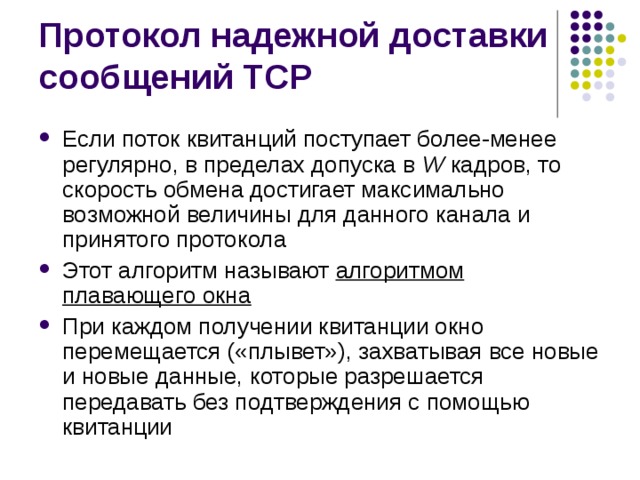 Если поток квитанций поступает более-менее регулярно, в пределах допуска в W кадров, то скорость обмена достигает максимально возможной величины для данного канала и принятого протокола Этот алгоритм называют алгоритмом плавающего окна При каждом получении квитанции окно перемещается («плывет»), захватывая все новые и новые данные, которые разрешается передавать без подтверждения с помощью квитанции 