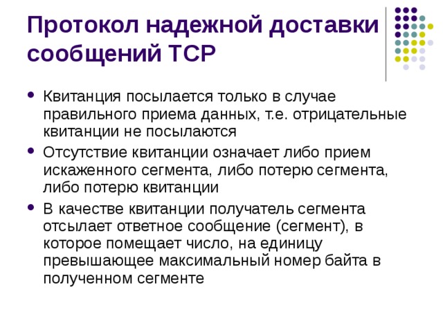 Квитанция посылается только в случае правильного приема данных, т.е. отрицательные квитанции не посылаются Отсутствие квитанции означает либо прием искаженного сегмента, либо потерю сегмента, либо потерю квитанции В качестве квитанции получатель сегмента отсылает ответное сообщение (сегмент), в которое помещает число, на единицу превышающее максимальный номер байта в полученном сегменте 