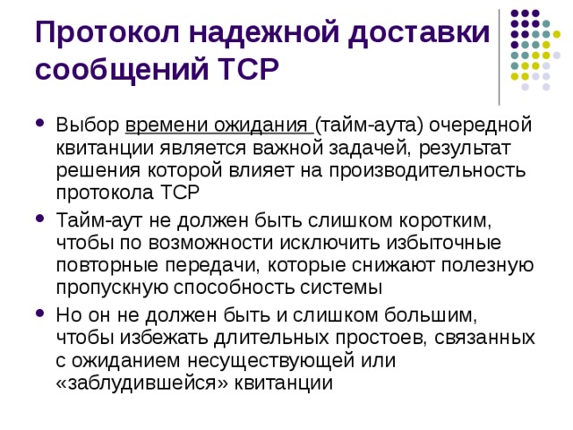 Выбор времени ожидания (тайм-аута) очередной квитанции является важной задачей, результат решения которой влияет на производительность протокола TCP Тайм-аут не должен быть слишком коротким, чтобы по возможности исключить избыточные повторные передачи, которые снижают полезную пропускную способность системы Но он не должен быть и слишком большим, чтобы избежать длительных простоев, связанных с ожиданием несуществующей или «заблудившейся» квитанции 