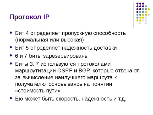 Протокол IP Бит 4 определяет пропускную способность (нормальная или высокая) Бит 5 определяет надежность доставки 6 и 7 биты зарезервированы Биты 3..7 используются протоколами маршрутизации OSPF и BGP, которые отвечают за вычисление наилучшего маршрута к получателю, основываясь на понятии «стоимость пути» Ею может быть скорость, надежность и т.д. 