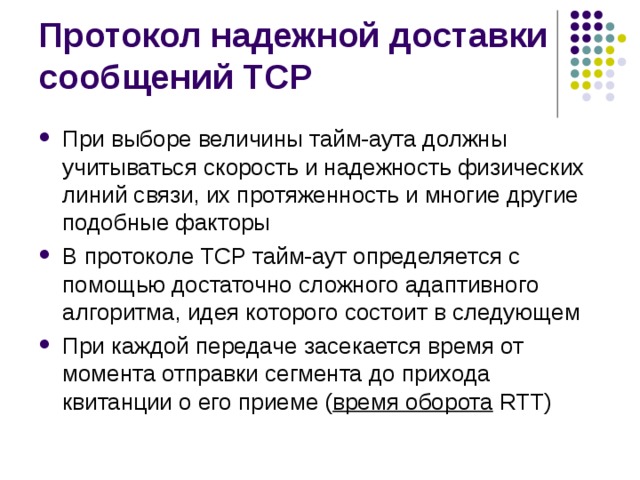 При выборе величины тайм-аута должны учитываться скорость и надежность физических линий связи, их протяженность и многие другие подобные факторы В протоколе TCP тайм-аут определяется с помощью достаточно сложного адаптивного алгоритма, идея которого состоит в следующем При каждой передаче засекается время от момента отправки сегмента до прихода квитанции о его приеме ( время оборота RTT) 