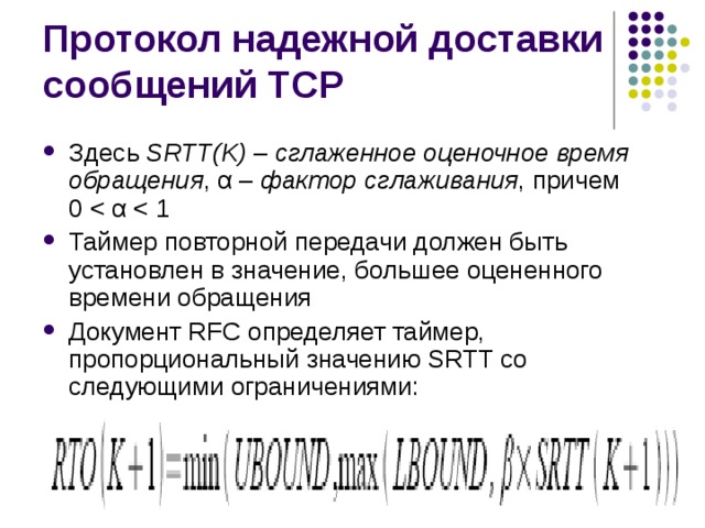 Здесь SRTT(K) – сглаженное оценочное время обращения , α – фактор сглаживания , причем  0 Таймер повторной передачи должен быть установлен в значение, большее оцененного времени обращения Документ RFC определяет таймер, пропорциональный значению SRTT со следующими ограничениями: 