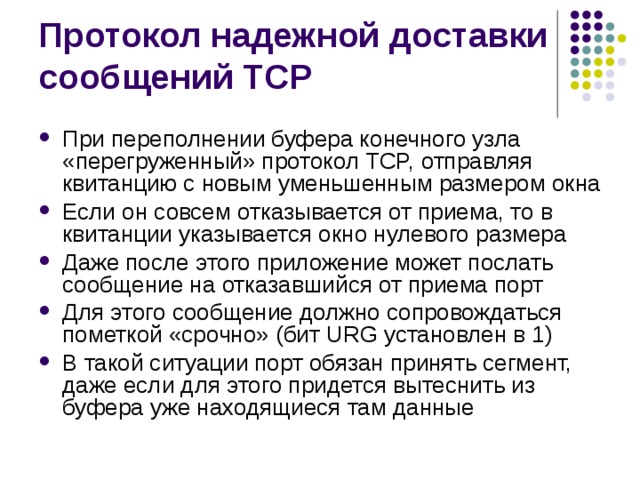 При переполнении буфера конечного узла «перегруженный» протокол TCP, отправляя квитанцию с новым уменьшенным размером окна Если он совсем отказывается от приема, то в квитанции указывается окно нулевого размера Даже после этого приложение может послать сообщение на отказавшийся от приема порт Для этого сообщение должно сопровождаться пометкой «срочно» (бит URG установлен в 1) В такой ситуации порт обязан принять сегмент, даже если для этого придется вытеснить из буфера уже находящиеся там данные 