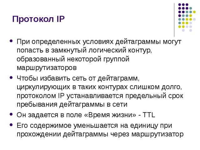 Протокол IP При определенных условиях дейтаграммы могут попасть в замкнутый логический контур, образованный некоторой группой маршрутизаторов Чтобы избавить сеть от дейтаграмм, циркулирующих в таких контурах слишком долго, протоколом IP устанавливается предельный срок пребывания дейтаграммы в сети Он задается в поле «Время жизни» - TTL Его содержимое уменьшается на единицу при прохождении дейтаграммы через маршрутизатор 