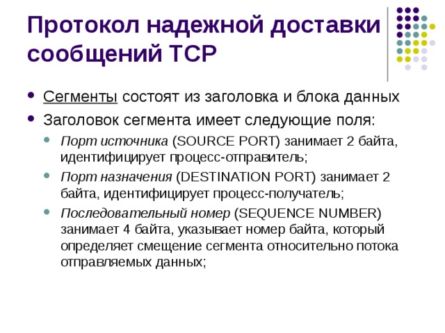Сегменты состоят из заголовка и блока данных Заголовок сегмента имеет следующие поля: Порт источника (SOURCE PORT) занимает 2 байта, идентифицирует процесс-отправитель; Порт назначения (DESTINATION PORT) занимает 2 байта, идентифицирует процесс-получатель; Последовательный номер (SEQUENCE NUMBER) занимает 4 байта, указывает номер байта, который определяет смещение сегмента относительно потока отправляемых данных; Порт источника (SOURCE PORT) занимает 2 байта, идентифицирует процесс-отправитель; Порт назначения (DESTINATION PORT) занимает 2 байта, идентифицирует процесс-получатель; Последовательный номер (SEQUENCE NUMBER) занимает 4 байта, указывает номер байта, который определяет смещение сегмента относительно потока отправляемых данных; 