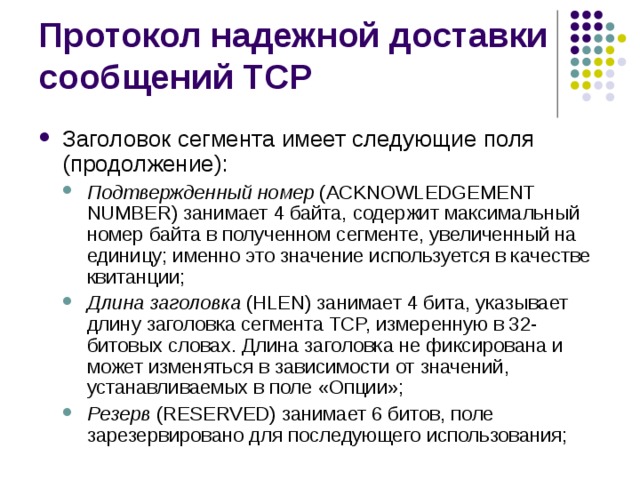 Заголовок сегмента имеет следующие поля (продолжение): Подтвержденный номер (ACKNOWLEDGEMENT NUMBER) занимает 4 байта, содержит максимальный номер байта в полученном сегменте, увеличенный на единицу; именно это значение используется в качестве квитанции; Длина заголовка (HLEN) занимает 4 бита, указывает длину заголовка сегмента TCP, измеренную в 32- битовых словах. Длина заголовка не фиксирована и может изменяться в зависимости от значений, устанавливаемых в поле «Опции»; Резерв (RESERVED) занимает 6 битов, поле зарезервировано для последующего использования; Подтвержденный номер (ACKNOWLEDGEMENT NUMBER) занимает 4 байта, содержит максимальный номер байта в полученном сегменте, увеличенный на единицу; именно это значение используется в качестве квитанции; Длина заголовка (HLEN) занимает 4 бита, указывает длину заголовка сегмента TCP, измеренную в 32- битовых словах. Длина заголовка не фиксирована и может изменяться в зависимости от значений, устанавливаемых в поле «Опции»; Резерв (RESERVED) занимает 6 битов, поле зарезервировано для последующего использования; 