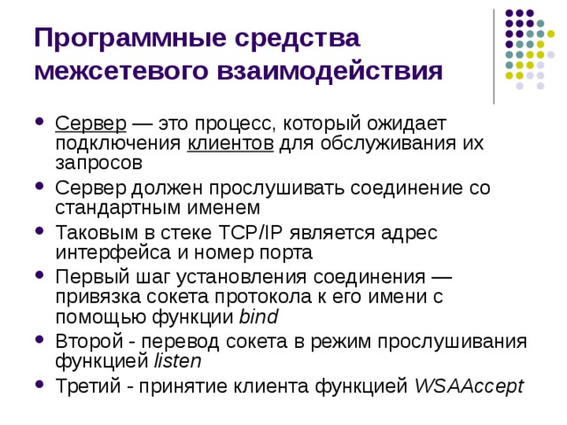 Программные средства межсетевого взаимодействия Сервер — это процесс, который ожидает подключения клиентов для обслуживания их запросов Сервер должен прослушивать соединение со стандартным именем Таковым в стеке TCP / IP является адрес интерфейса и номер порта Первый шаг установления соединения — привязка сокета протокола к его имени с помощью функции bind Второй - перевод сокета в режим прослушивания функцией listen Третий - принятие клиента функцией WSAA ccept 
