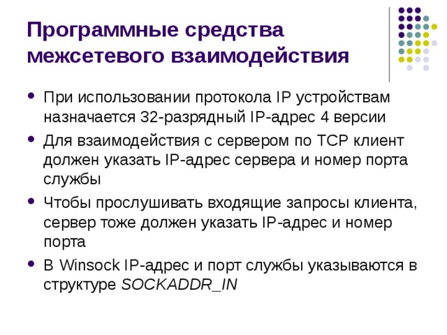 Программные средства межсетевого взаимодействия При использовании протокола IP устройствам назначается 32-разрядный IP -адрес 4 версии Для взаимодействия с сервером по TCP клиент должен указать IP -адрес сервера и номер порта службы Чтобы прослушивать входящие запросы клиента, сервер тоже должен указать IP -адрес и номер порта В Winsock  IP -адрес и порт службы указываются в структуре SOCKADDR _ IN 