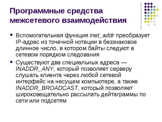 Программные средства межсетевого взаимодействия Вспомогательная функция inet _ addr  преобразует IP -адрес из точечной нотации в беззнаковое длинное число, в котором байты следуют в сетевом порядком следования Существуют два специальных адреса  — INADDR _ ANY , который позволяет серверу слушать клиента через любой сетевой интерфейс на несущем компьютере, а также INADDR _ BROADCAST , который позволяет широковещательно рассылать дейтаграммы по сети или подсетям 