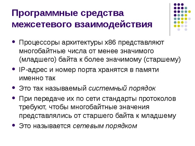 Программные средства межсетевого взаимодействия Процессоры архитектуры x 86 представляют многобайтные числа от менее значимого (младшего) байта к более значимому (старшему) IP -адрес и номер порта хранятся в памяти именно так Это так называемый системный порядок При передаче их по сети стандарты протоколов требуют, чтобы многобайтные значения представлялись от старшего байта к младшему Это называется сетевым порядком 