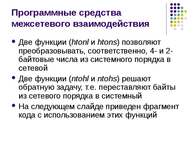 Программные средства межсетевого взаимодействия Две функции ( htonl и htons ) позволяют преобразовывать, соответственно, 4- и 2-байтовые числа из системного порядка в сетевой Две функции ( ntohl и ntohs ) решают обратную задачу, т.е. переставляют байты из сетевого порядка в системный На следующем слайде приведен фрагмент кода с использованием этих функций 