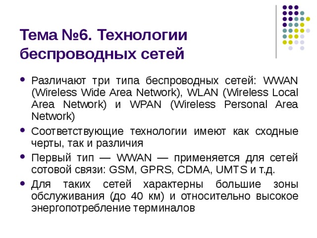 Тема № 6 . Технологии беспроводных сетей Различают три типа беспроводных сетей: WWAN (Wireless Wide Area Network), WLAN (Wireless Local Area Network) и WPAN (Wireless Personal Area Network) Соответствующие технологии имеют как сходные черты, так и различия Первый тип — WWAN — применяется для сетей сотовой связи: GSM, GPRS, CDMA, UMTS и т.д. Для таких сетей характерны большие зоны обслуживания (до 40 км) и относительно высокое энергопотребление терминалов 