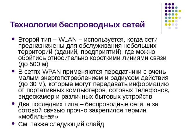 Технологии беспроводных сетей Второй тип – WLAN – используется, когда сети предназначены для обслуживания небольших территорий (зданий, предприятий), где можно обойтись относительно короткими линиями связи (до 500 м) В сетях WPAN применяются передатчики с очень малым энергопотреблением и радиусом действия (до 30 м), которые могут передавать информацию от портативных компьютеров, сотовых телефонов, видеокамер и различных бытовых устройств Два последних типа – беспроводные сети, а за сотовой связью прочно закрепился термин «мобильная» См. также следующий слайд 
