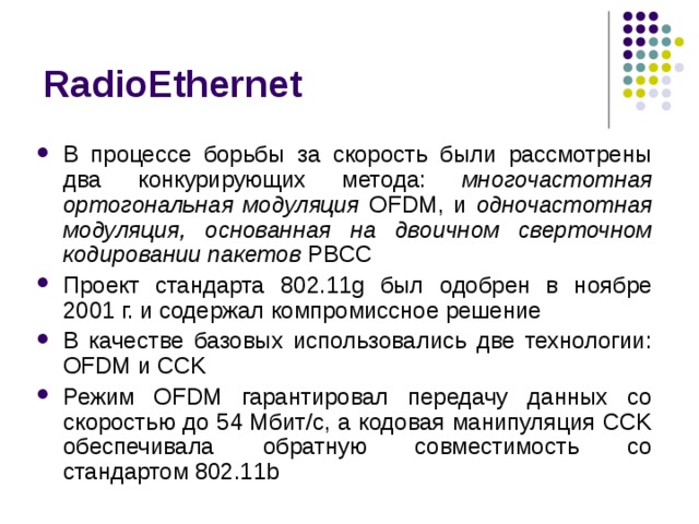 RadioEthernet В процессе борьбы за скорость были рассмотрены два конкурирующих метода: многочастотная ортогональная модуляция OFDM, и одночастотная модуляция, основанная на двоичном сверточном кодировании пакетов  PBCC Проект стандарта 802.11g был одобрен в ноябре 2001 г. и содержал компромиссное решение В качестве базовых использовались две технологии: OFDM и CCK Режим OFDM гарантировал передачу данных со скоростью до 54 Мбит/с, а кодовая манипуляция CCK обеспечивала обратную совместимость со стандартом 802.11b 