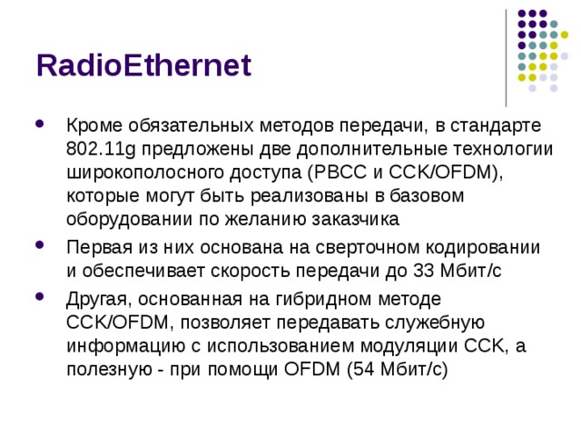 RadioEthernet Кроме обязательных методов передачи, в стандарте 802.11g предложены две дополнительные технологии широкополосного доступа (PBCC и CCK/OFDM), которые могут быть реализованы в базовом оборудовании по желанию заказчика Первая из них основана на сверточном кодировании и обеспечивает скорость передачи до 33 Мбит/с Другая, основанная на гибридном методе CCK/OFDM, позволяет передавать служебную информацию с использованием модуляции CCK, а полезную - при помощи OFDM (54 Мбит/с) 
