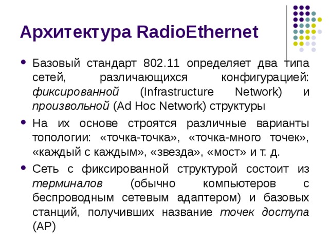 Архитектура RadioEthernet Базовый стандарт 802.11 определяет два типа сетей, различающихся конфигурацией: фиксированной (Infrastructure Network) и произвольной (Ad Hoc Network) структуры На их основе строятся различные варианты топологии: «точка-точка», «точка-много точек», «каждый с каждым», «звезда», «мост» и т. д. Сеть с фиксированной структурой состоит из терминалов (обычно компьютеров с беспроводным сетевым адаптером) и базовых станций, получивших название точек доступа (AP) 