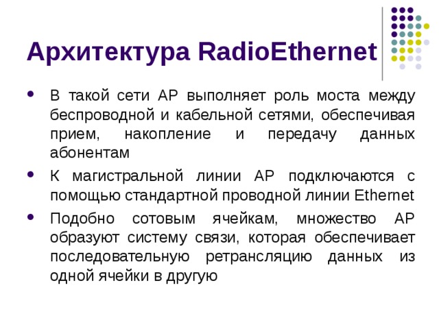 Архитектура RadioEthernet В такой сети AP выполняет роль моста между беспроводной и кабельной сетями, обеспечивая прием, накопление и передачу данных абонентам К магистральной линии AP подключаются с помощью стандартной проводной линии Ethernet Подобно сотовым ячейкам, множество AP образуют систему связи, которая обеспечивает последовательную ретрансляцию данных из одной ячейки в другую 