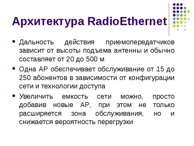 Архитектура RadioEthernet Дальность действия приемопередатчиков зависит от высоты подъема антенны и обычно составляет от 20 до 500 м Одна AP обеспечивает обслуживание от 15 до 250 абонентов в зависимости от конфигурации сети и технологии доступа Увеличить емкость сети можно, просто добавив новые AP , при этом не только расширяется зона обслуживания, но и снижается вероятность перегрузки 