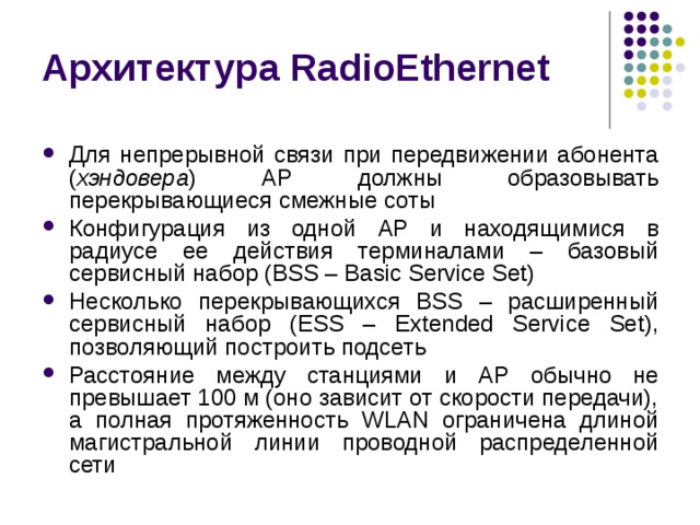 Архитектура RadioEthernet Для непрерывной связи при передвижении абонента ( хэндовера ) AP должны образовывать перекрывающиеся смежные соты Конфигурация из одной AP и находящимися в радиусе ее действия терминалами – базовый сервисный набор (BSS – Basic Service Set) Несколько перекрывающихся BSS – расширенный сервисный набор (ESS – Extended Service Set), позволяющий построить подсеть Расстояние между станциями и AP обычно не превышает 100 м (оно зависит от скорости передачи), а полная протяженность WLAN ограничена длиной магистральной линии проводной распределенной сети 