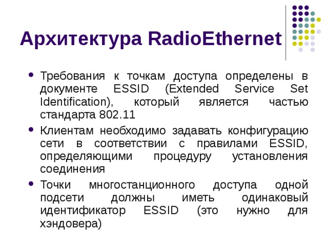 Архитектура RadioEthernet Требования к точкам доступа определены в документе ESSID (Extended Service Set Identification), который является частью стандарта 802.11 Клиентам необходимо задавать конфигурацию сети в соответствии с правилами ESSID, определяющими процедуру установления соединения Точки многостанционного доступа одной подсети должны иметь одинаковый идентификатор ESSID (это нужно для хэндовера) 