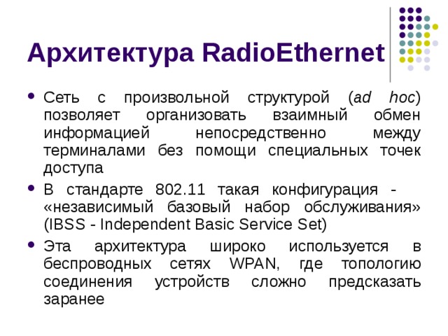 Архитектура RadioEthernet Сеть с произвольной структурой ( ad hoc ) позволяет организовать взаимный обмен информацией непосредственно между терминалами без помощи специальных точек доступа В стандарте 802.11 такая конфигурация -   «независимый  базовый набор обслуживания» (IBSS - Independent Basic Service Set) Эта архитектура широко используется в беспроводных сетях WPAN, где топологию соединения устройств сложно предсказать заранее 
