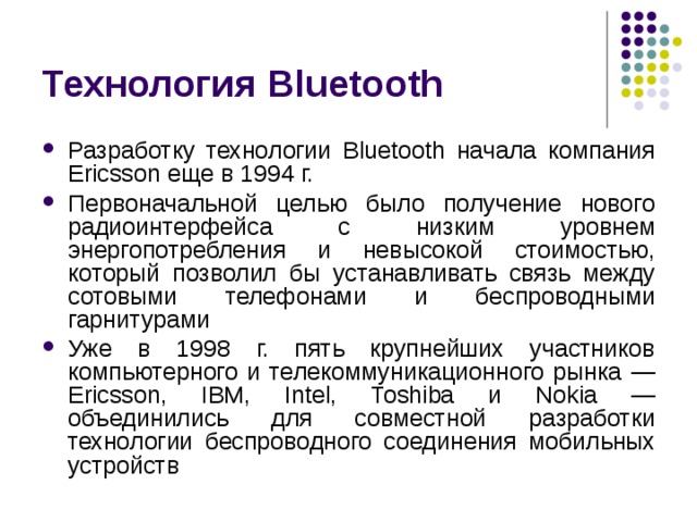 Технология Bluetooth Разработку технологии Bluetooth начала компания Ericsson еще в 1994 г. Первоначальной целью было получение нового радиоинтерфейса с низким уровнем энергопотребления и невысокой стоимостью, который позволил бы устанавливать связь между сотовыми телефонами и беспроводными гарнитурами Уже в 1998 г. пять крупнейших участников компьютерного и телекоммуникационного рынка — Ericsson , IBM , Intel , Toshiba и Nokia — объединились для совместной разработки технологии беспроводного соединения мобильных устройств 