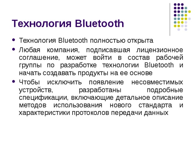 Технология Bluetooth Технология Bluetooth полностью открыта Любая компания, подписавшая лицензионное соглашение, может войти в состав рабочей группы по разработке технологии Bluetooth и начать создавать продукты на ее основе Чтобы исключить появление несовместимых устройств, разработаны подробные спецификации, включающие детальное описание методов использования нового стандарта и характеристики протоколов передачи данных 